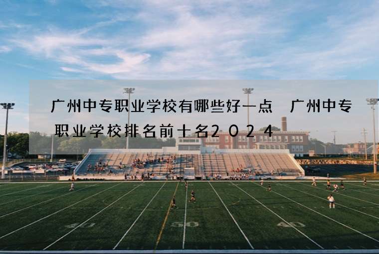 广州中专职业学校有哪些好一点 广州中专职业学校排名前十名2024